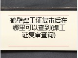 鹤壁焊工证复审后在哪里可以查到(焊工证复审查询)