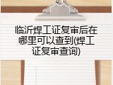 临沂焊工证复审后在哪里可以查到(焊工证复审查询)