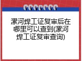 漯河焊工证复审后在哪里可以查到(漯河焊工证复审查询)