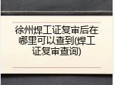 徐州焊工证复审后在哪里可以查到(焊工证复审查询)