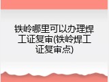 铁岭哪里可以办理焊工证复审(铁岭焊工证复审点)