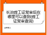 长治焊工证复审后在哪里可以查到(焊工证复审查询)