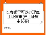 长春哪里可以办理焊工证复审(焊工证复审长春)
