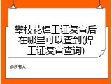 攀枝花焊工证复审后在哪里可以查到(焊工证复审查询)