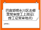 巴音郭楞永川区去哪里复审焊工上岗证(焊工证复审地点)
