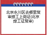 北京永川区去哪里复审焊工上岗证(北京焊工证复审)