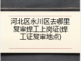 河北区永川区去哪里复审焊工上岗证(焊工证复审地点)