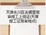 天津永川区去哪里复审焊工上岗证(天津焊工证复审地点)