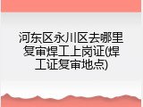 河东区永川区去哪里复审焊工上岗证(焊工证复审地点)