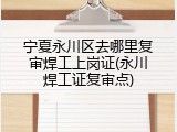 宁夏永川区去哪里复审焊工上岗证(永川焊工证复审点)
