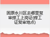 固原永川区去哪里复审焊工上岗证(焊工证复审地点)