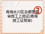 青海永川区去哪里复审焊工上岗证(青海焊工证复审)