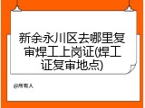 新余永川区去哪里复审焊工上岗证(焊工证复审地点)