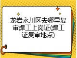 龙岩永川区去哪里复审焊工上岗证(焊工证复审地点)