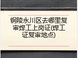 铜陵永川区去哪里复审焊工上岗证(焊工证复审地点)