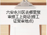 六安永川区去哪里复审焊工上岗证(焊工证复审地点)