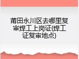 莆田永川区去哪里复审焊工上岗证(焊工证复审地点)