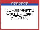 黄山永川区去哪里复审焊工上岗证(黄山焊工证复审)