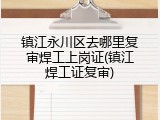 镇江永川区去哪里复审焊工上岗证(镇江焊工证复审)