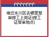 宿迁永川区去哪里复审焊工上岗证(焊工证复审地点)