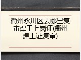 衢州永川区去哪里复审焊工上岗证(衢州焊工证复审)