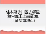 佳木斯永川区去哪里复审焊工上岗证(焊工证复审地点)
