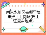 南京永川区去哪里复审焊工上岗证(焊工证复审地点)