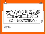 大兴安岭永川区去哪里复审焊工上岗证(焊工证复审地点)