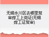 无锡永川区去哪里复审焊工上岗证(无锡焊工证复审)
