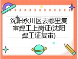 沈阳永川区去哪里复审焊工上岗证(沈阳焊工证复审)