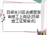 吕梁永川区去哪里复审焊工上岗证(吕梁焊工证复审点)