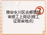 雅安永川区去哪里复审焊工上岗证(焊工证复审地点)