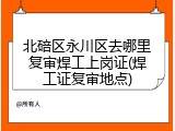 北碚区永川区去哪里复审焊工上岗证(焊工证复审地点)