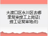 大渡口区永川区去哪里复审焊工上岗证(焊工证复审地点)