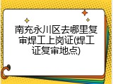 南充永川区去哪里复审焊工上岗证(焊工证复审地点)
