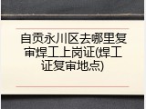 自贡永川区去哪里复审焊工上岗证(焊工证复审地点)