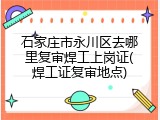 石家庄市永川区去哪里复审焊工上岗证(焊工证复审地点)