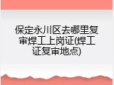 保定永川区去哪里复审焊工上岗证(焊工证复审地点)