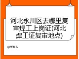河北永川区去哪里复审焊工上岗证(河北焊工证复审地点)
