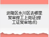 武隆区永川区去哪里复审焊工上岗证(焊工证复审地点)