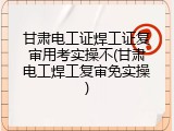 甘肃电工证焊工证复审用考实操不(甘肃电工焊工复审免实操)