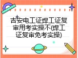吉安电工证焊工证复审用考实操不(焊工证复审免考实操)