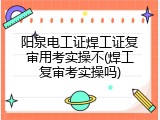 阳泉电工证焊工证复审用考实操不(焊工复审考实操吗)