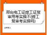 邢台电工证焊工证复审用考实操不(焊工复审考实操吗)
