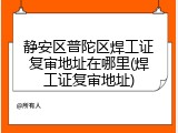 静安区普陀区焊工证复审地址在哪里(焊工证复审地址)