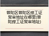 普陀区普陀区焊工证复审地址在哪里(普陀焊工证复审地址)