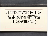 和平区普陀区焊工证复审地址在哪里(焊工证复审地址)
