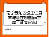 南宁普陀区焊工证复审地址在哪里(南宁焊工证复审点)