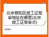 北京普陀区焊工证复审地址在哪里(北京焊工证复审点)