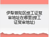伊犁普陀区焊工证复审地址在哪里(焊工证复审地址)